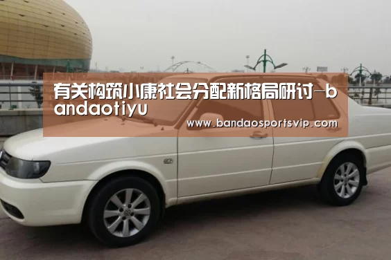 有关构筑小康社会分配新格局研讨-bandaotiyu(图1) 半岛体育